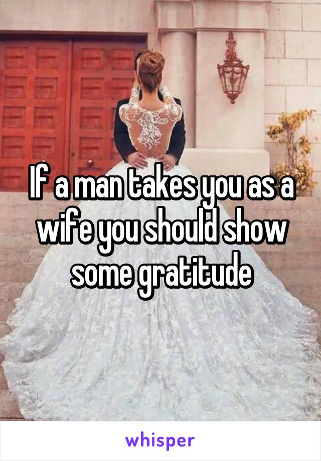 If a man takes you as a wife you should show some gratitude