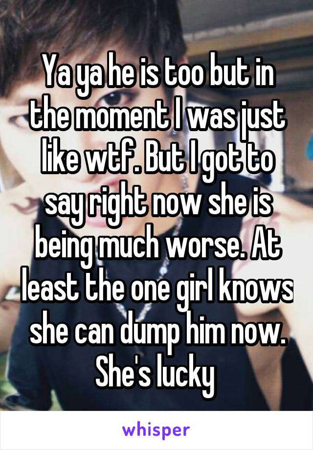 Ya ya he is too but in the moment I was just like wtf. But I got to say right now she is being much worse. At least the one girl knows she can dump him now. She's lucky 