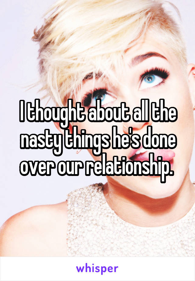 I thought about all the nasty things he's done over our relationship. 