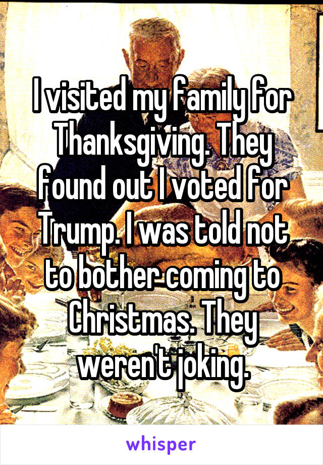 I visited my family for Thanksgiving. They found out I voted for Trump. I was told not to bother coming to Christmas. They weren't joking.