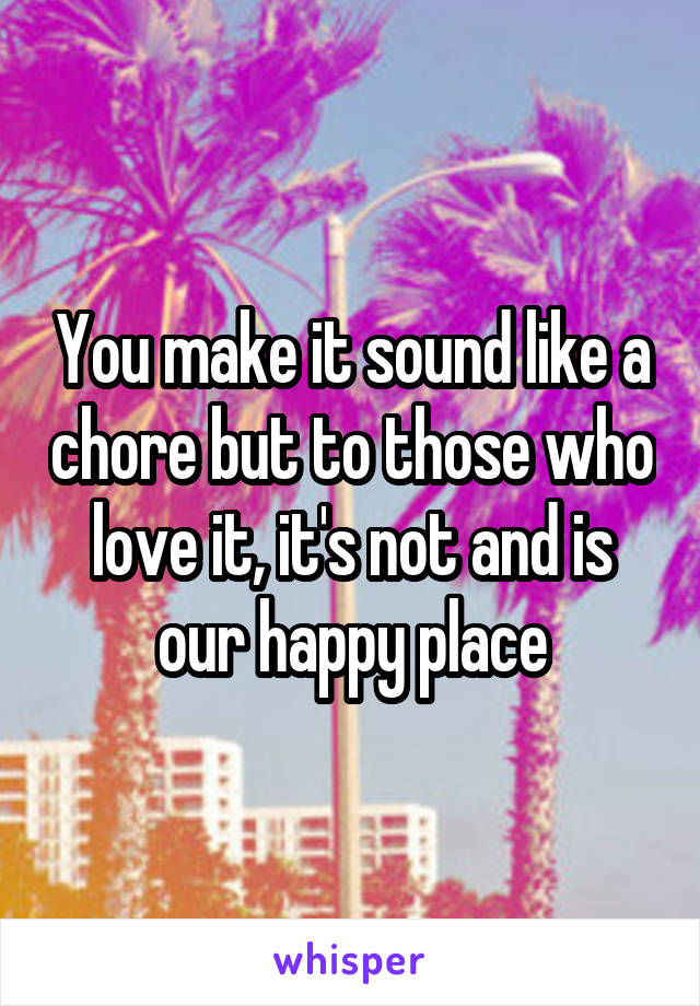 You make it sound like a chore but to those who love it, it's not and is our happy place