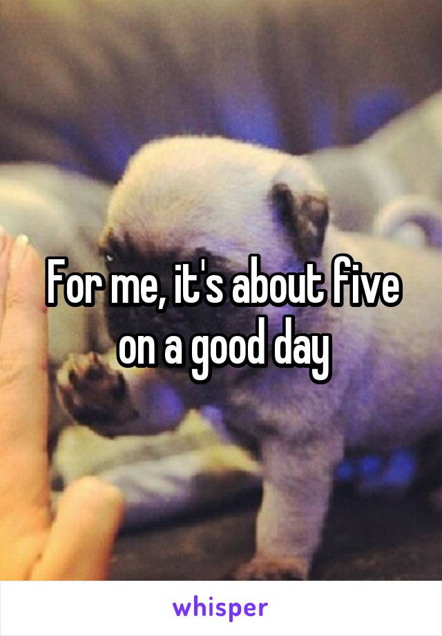 For me, it's about five on a good day