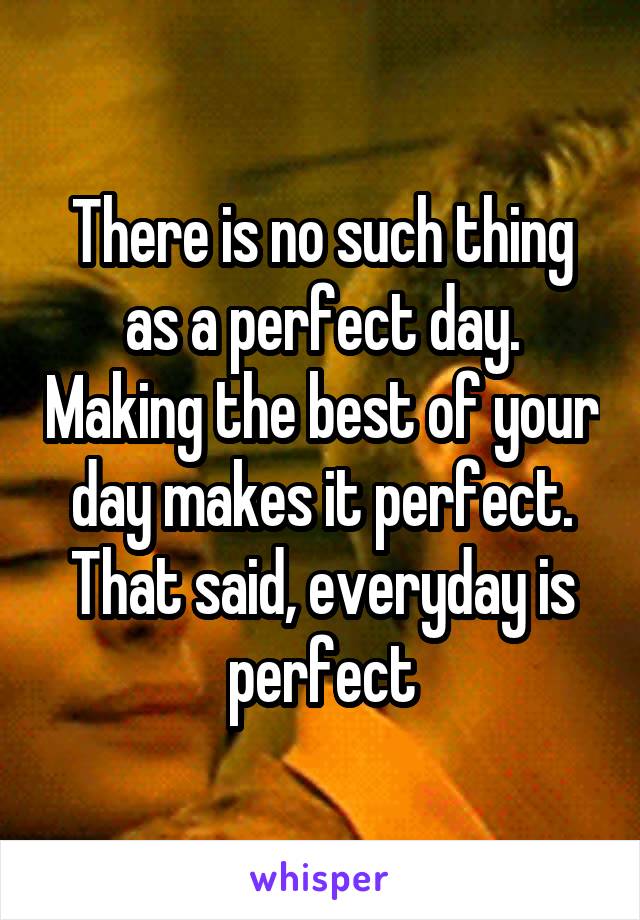 There is no such thing as a perfect day. Making the best of your day makes it perfect. That said, everyday is perfect