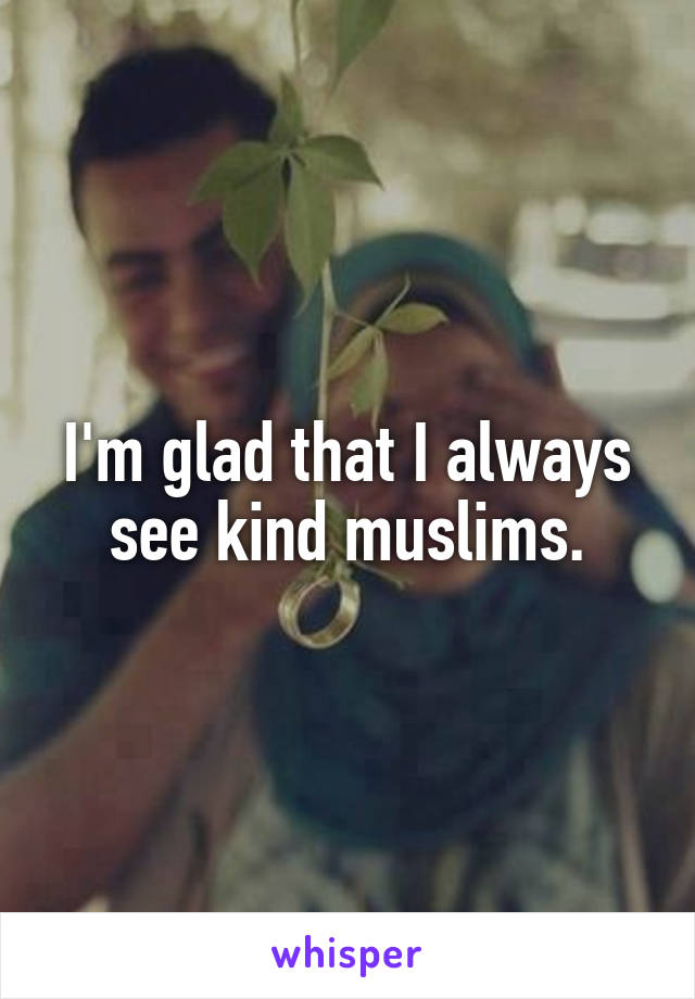 I'm glad that I always see kind muslims.