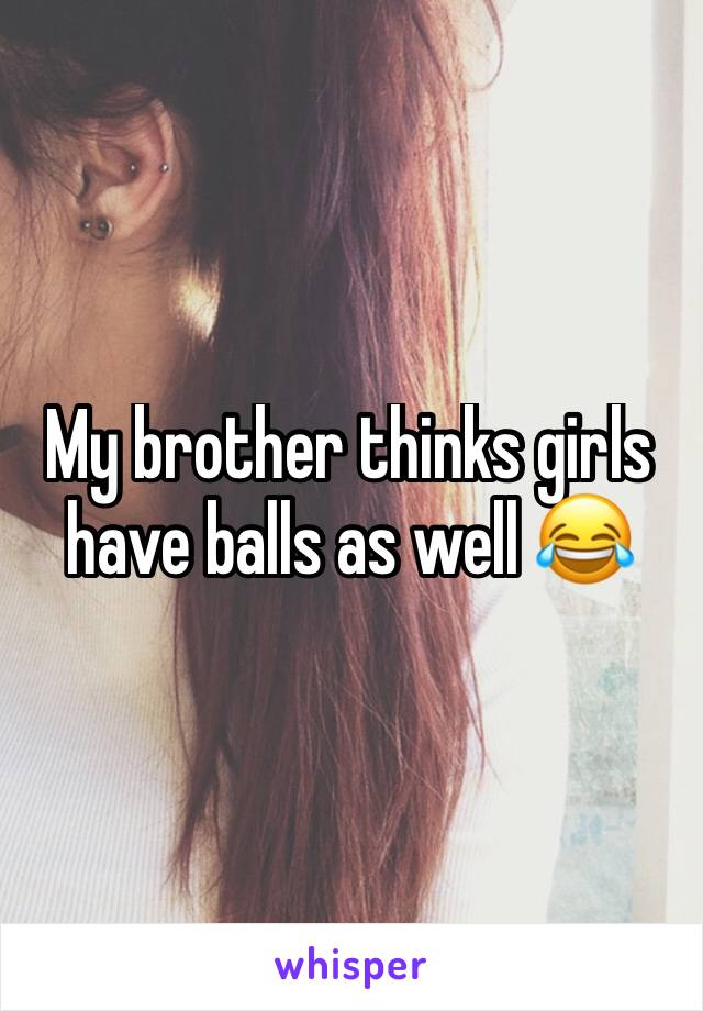My brother thinks girls have balls as well 😂 