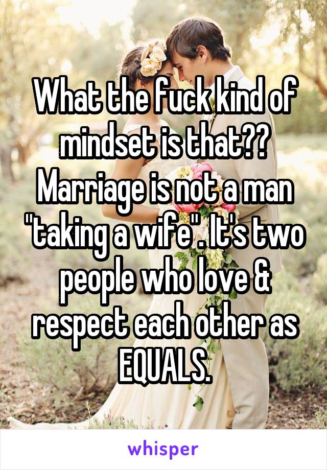 What the fuck kind of mindset is that?? Marriage is not a man "taking a wife". It's two people who love & respect each other as EQUALS.