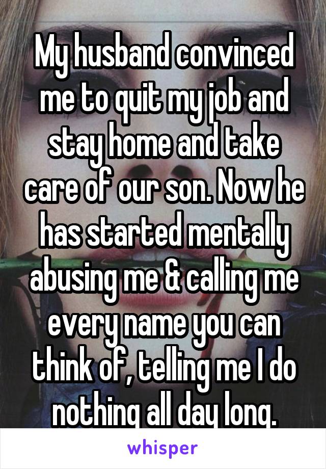 My husband convinced me to quit my job and stay home and take care of our son. Now he has started mentally abusing me & calling me every name you can think of, telling me I do nothing all day long.