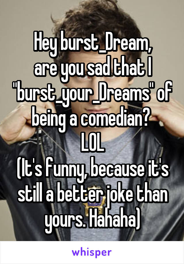 Hey burst_Dream,
are you sad that I "burst_your_Dreams" of being a comedian? 
LOL
(It's funny, because it's still a better joke than yours. Hahaha)