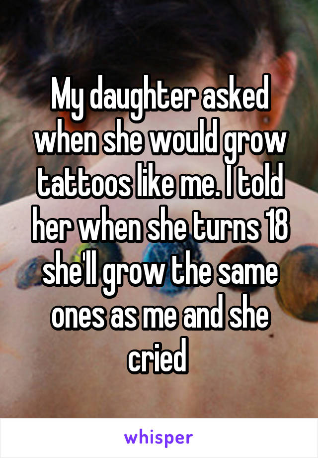 My daughter asked when she would grow tattoos like me. I told her when she turns 18 she'll grow the same ones as me and she cried 
