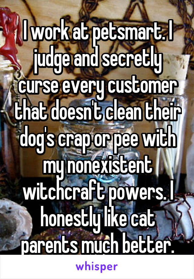 I work at petsmart. I judge and secretly curse every customer that doesn't clean their dog's crap or pee with my nonexistent witchcraft powers. I honestly like cat parents much better.