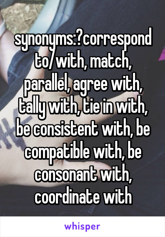 synonyms:	correspond to/with, match, parallel, agree with, tally with, tie in with, be consistent with, be compatible with, be consonant with, coordinate with