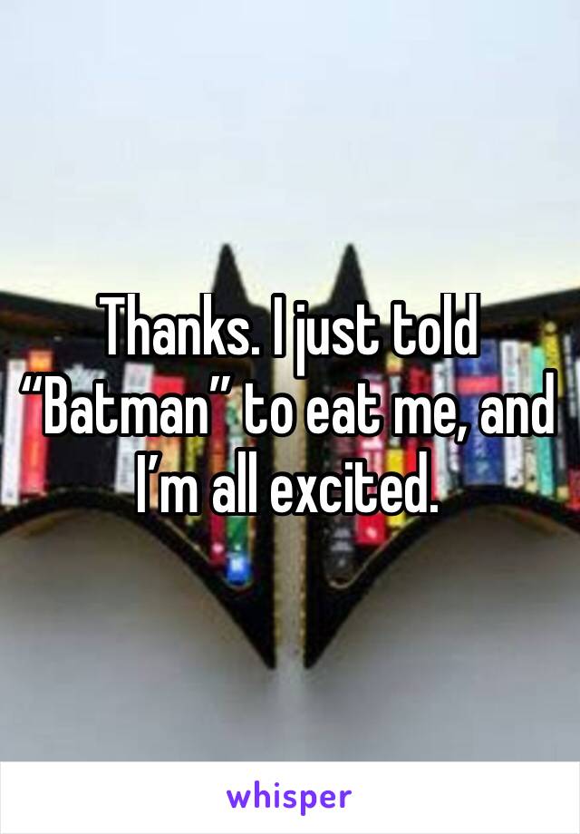 Thanks. I just told “Batman” to eat me, and I’m all excited.