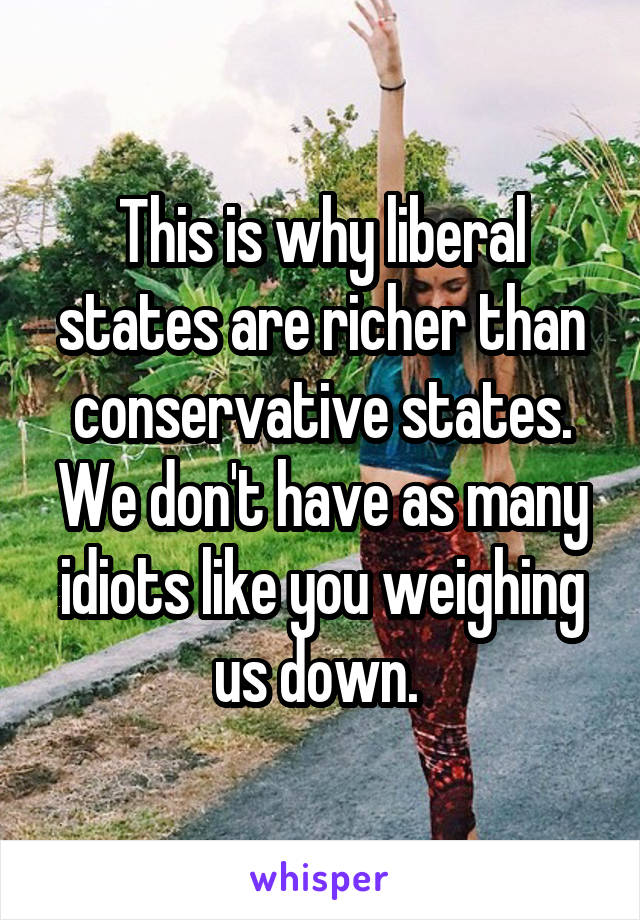 This is why liberal states are richer than conservative states. We don't have as many idiots like you weighing us down. 