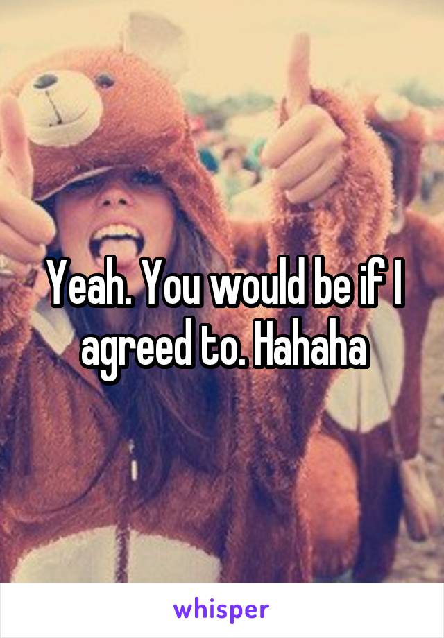 Yeah. You would be if I agreed to. Hahaha