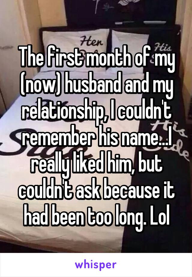 The first month of my (now) husband and my relationship, I couldn't remember his name...I really liked him, but couldn't ask because it had been too long. Lol