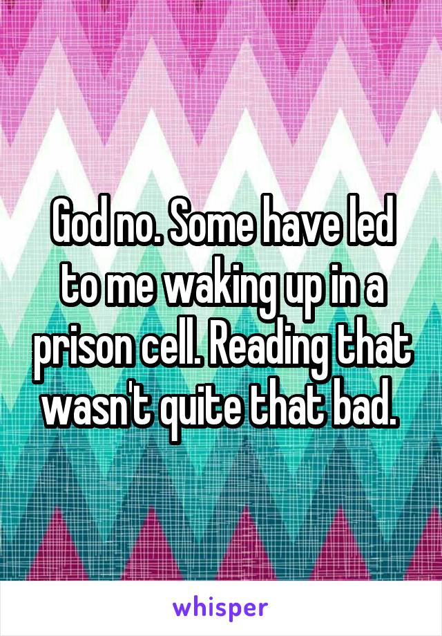 God no. Some have led to me waking up in a prison cell. Reading that wasn't quite that bad. 