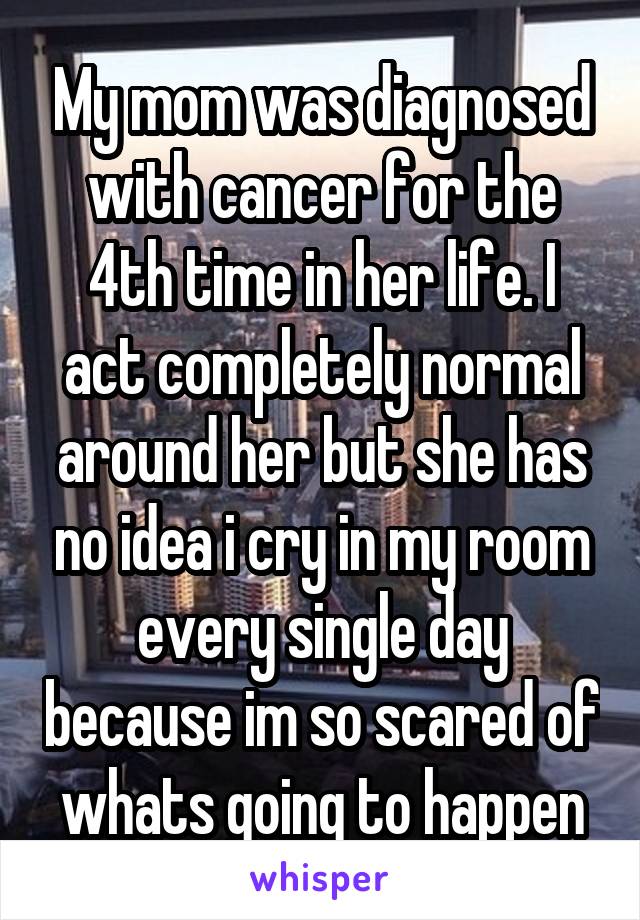 My mom was diagnosed with cancer for the 4th time in her life. I act completely normal around her but she has no idea i cry in my room every single day because im so scared of whats going to happen