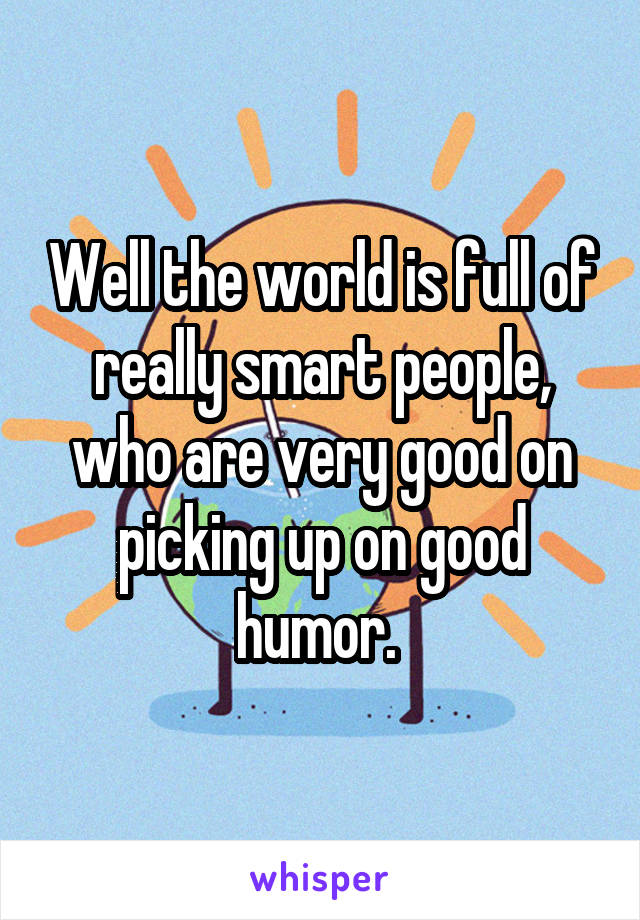 Well the world is full of really smart people, who are very good on picking up on good humor. 