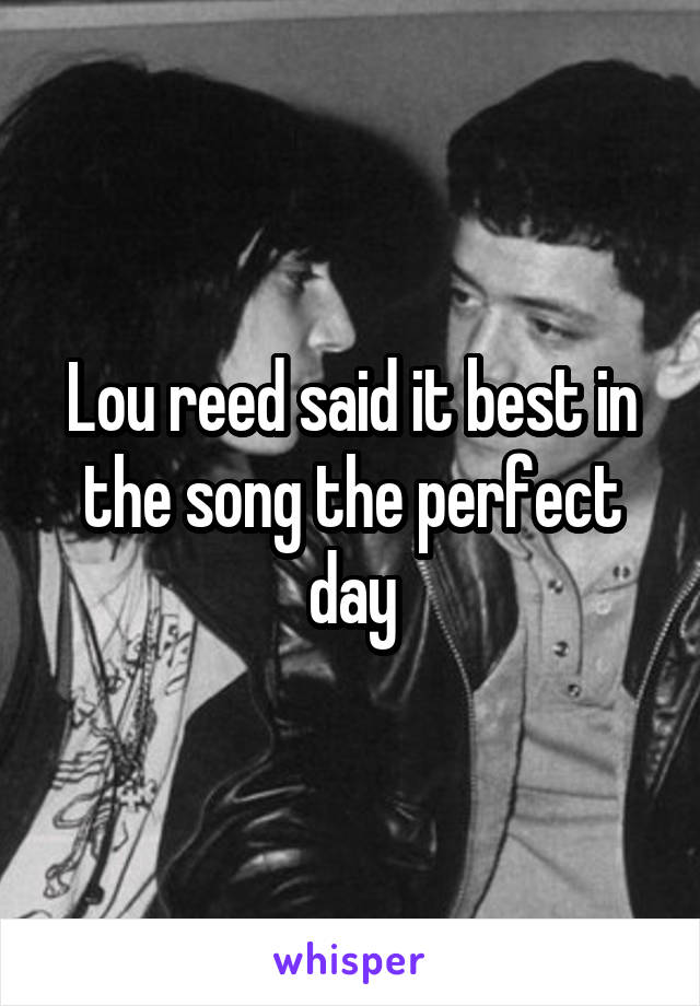 Lou reed said it best in the song the perfect day