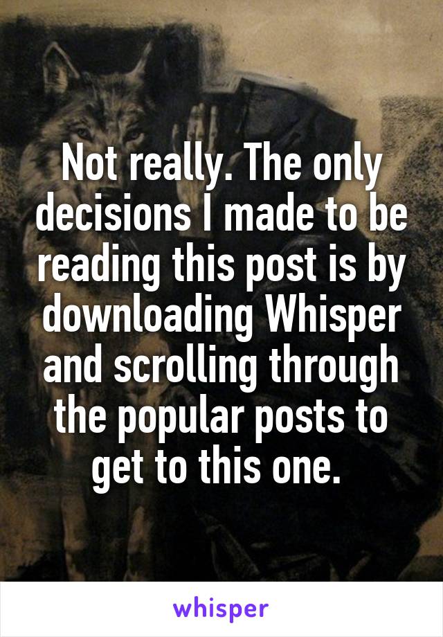 Not really. The only decisions I made to be reading this post is by downloading Whisper and scrolling through the popular posts to get to this one. 