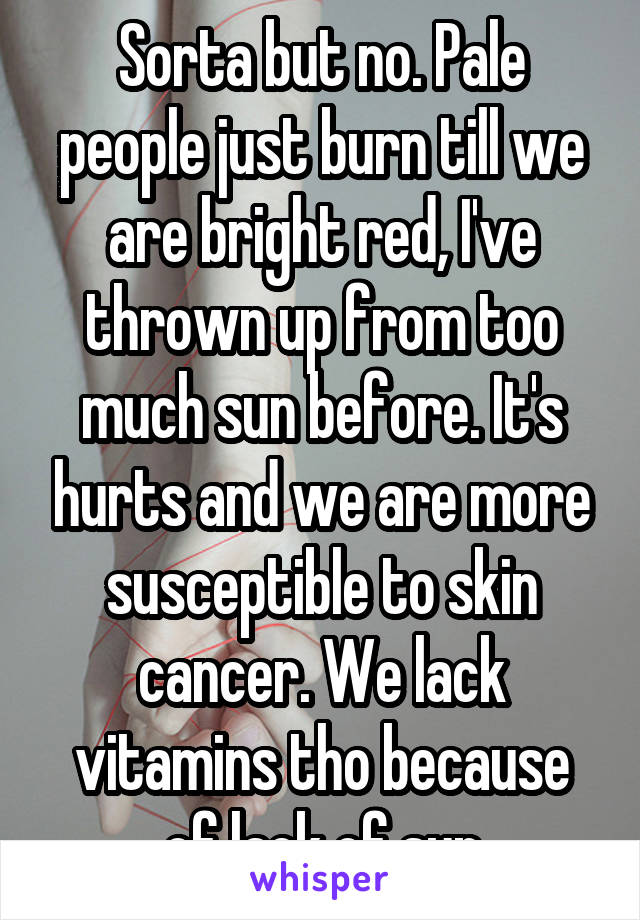 Sorta but no. Pale people just burn till we are bright red, I've thrown up from too much sun before. It's hurts and we are more susceptible to skin cancer. We lack vitamins tho because of lack of sun