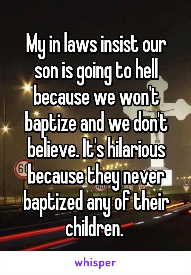 My in laws insist our son is going to hell because we won't baptize and we don't believe. It's hilarious because they never baptized any of their children. 