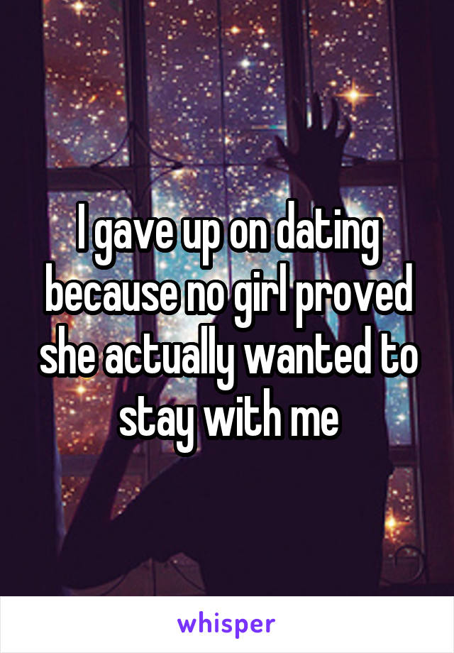 I gave up on dating because no girl proved she actually wanted to stay with me
