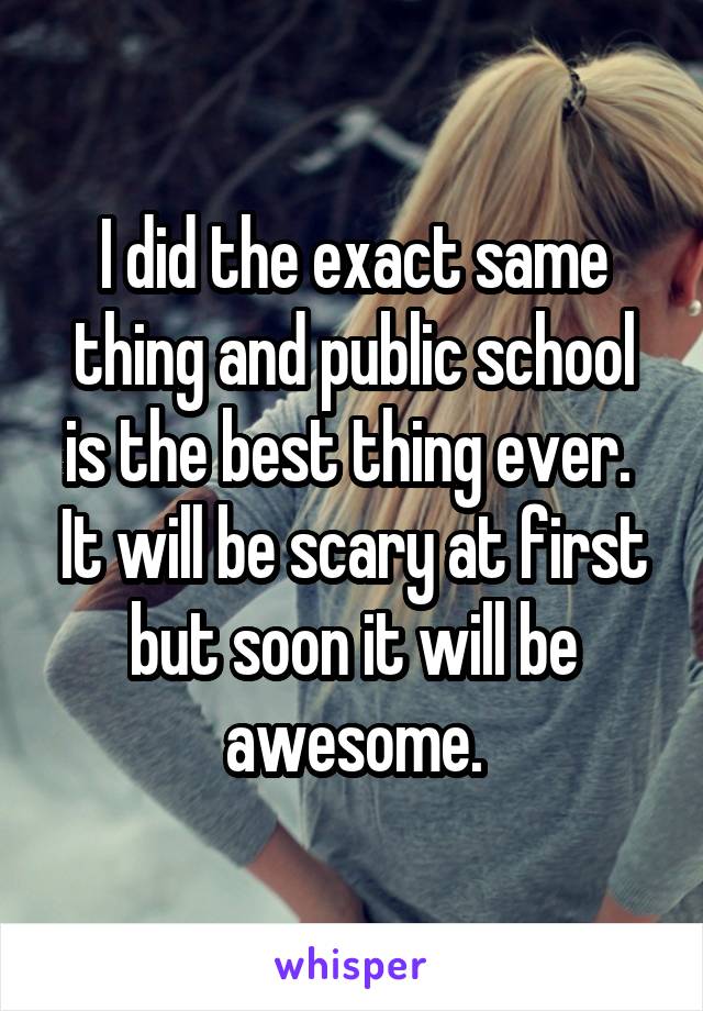 I did the exact same thing and public school is the best thing ever.  It will be scary at first but soon it will be awesome.