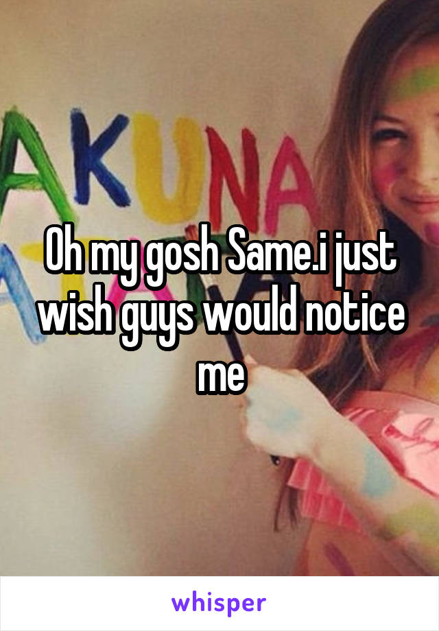 Oh my gosh Same.i just wish guys would notice me