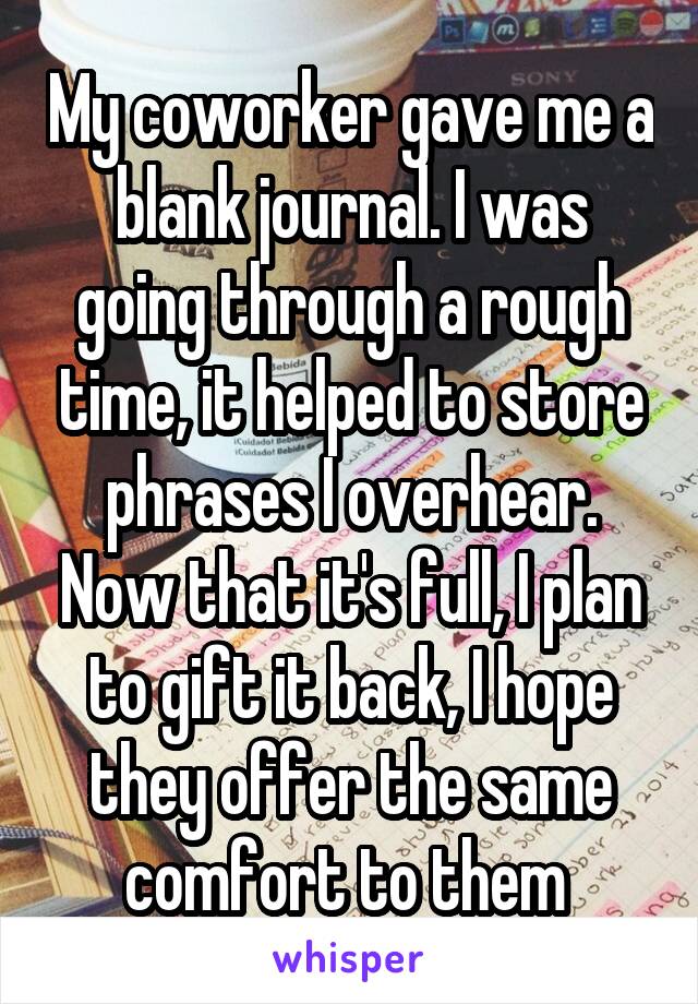 My coworker gave me a blank journal. I was going through a rough time, it helped to store phrases I overhear. Now that it's full, I plan to gift it back, I hope they offer the same comfort to them 