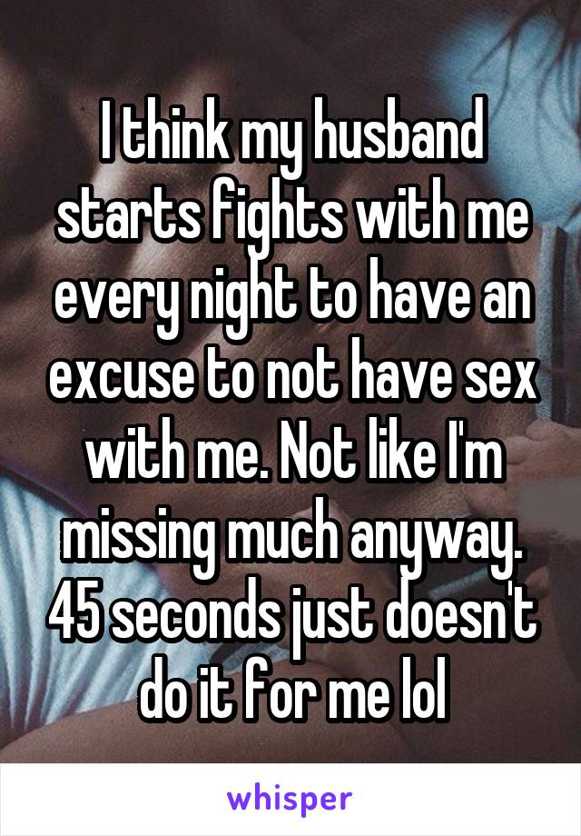 I think my husband starts fights with me every night to have an excuse to not have sex with me. Not like I'm missing much anyway. 45 seconds just doesn't do it for me lol