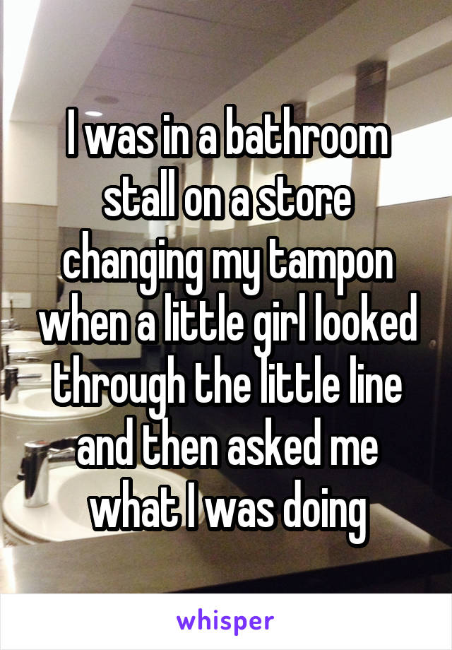 I was in a bathroom stall on a store changing my tampon when a little girl looked through the little line and then asked me what I was doing