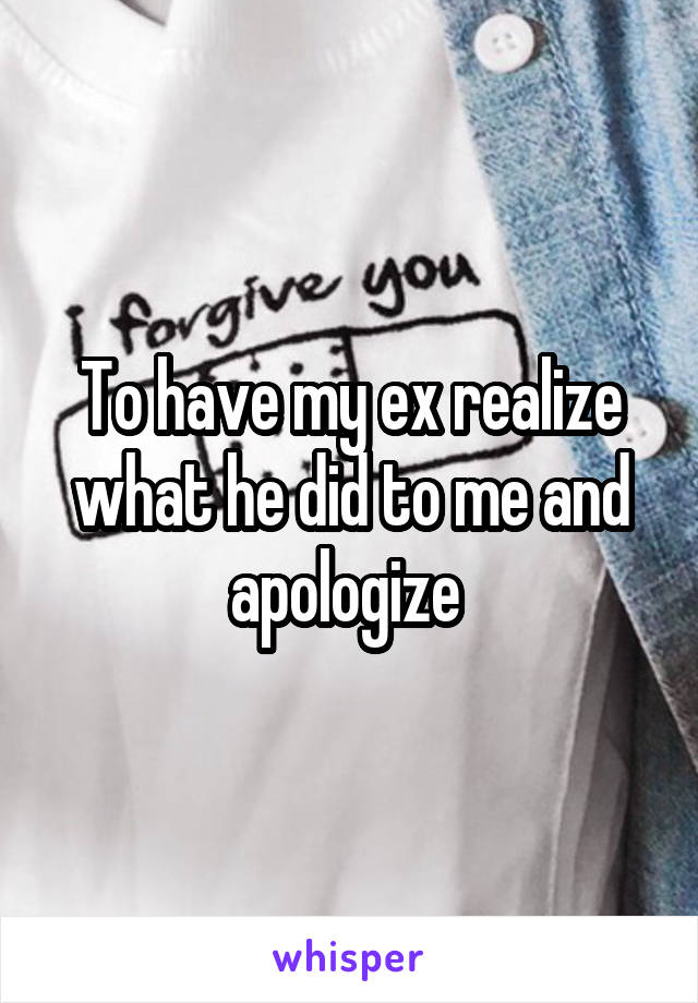 To have my ex realize what he did to me and apologize 