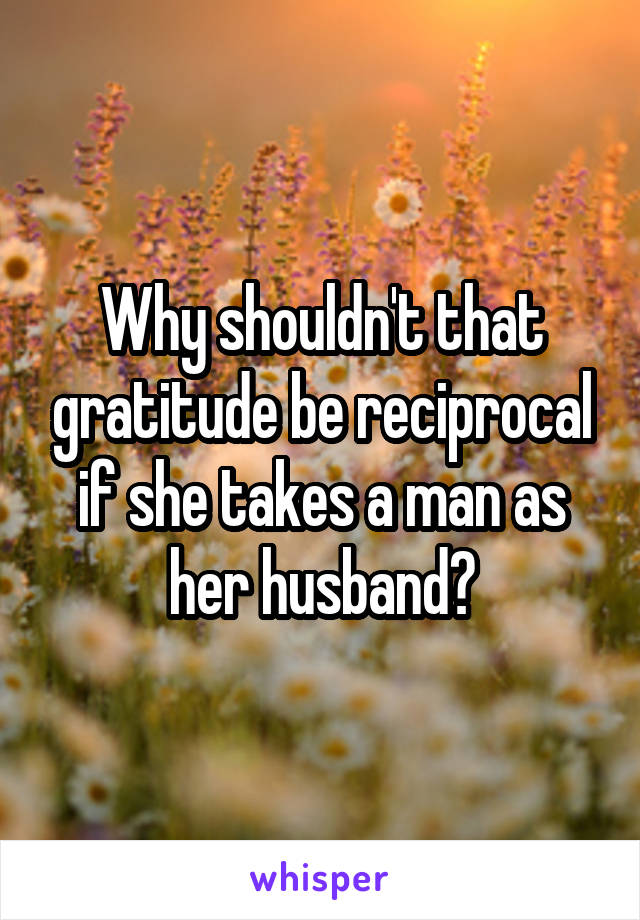 Why shouldn't that gratitude be reciprocal if she takes a man as her husband?