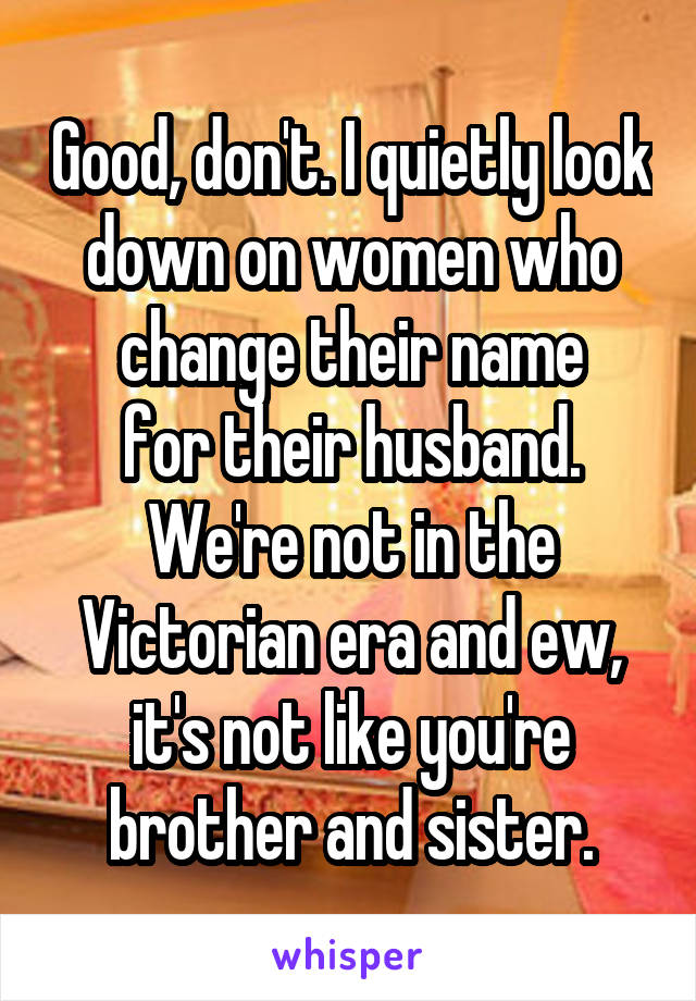 Good, don't. I quietly look down on women who change their name
for their husband. We're not in the Victorian era and ew, it's not like you're brother and sister.