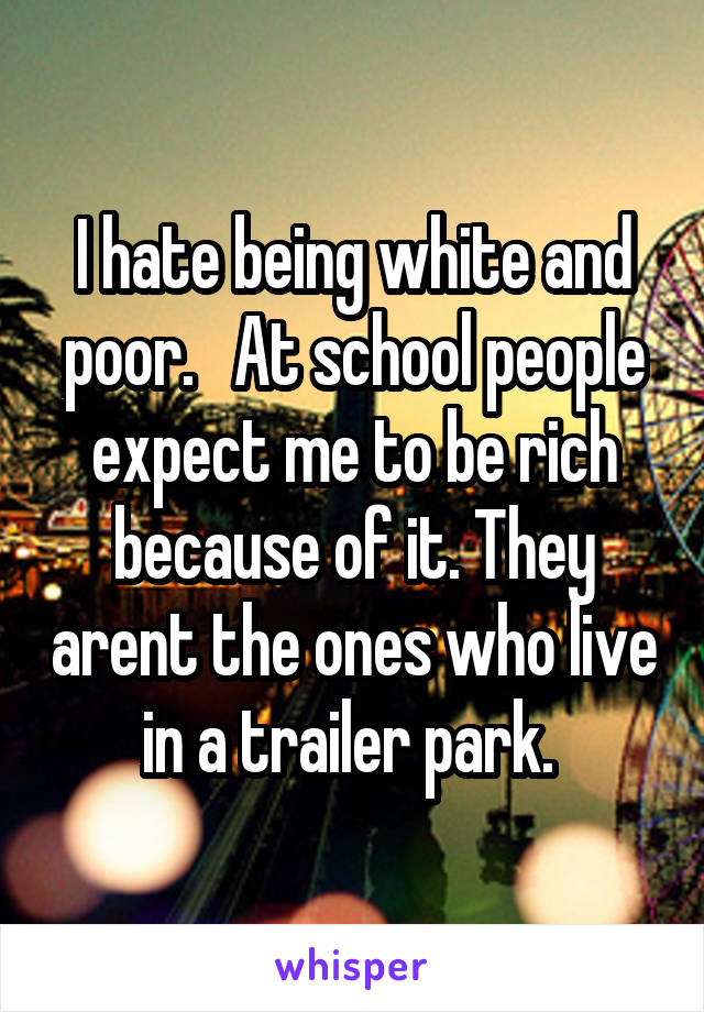 I hate being white and poor.   At school people expect me to be rich because of it. They arent the ones who live in a trailer park. 