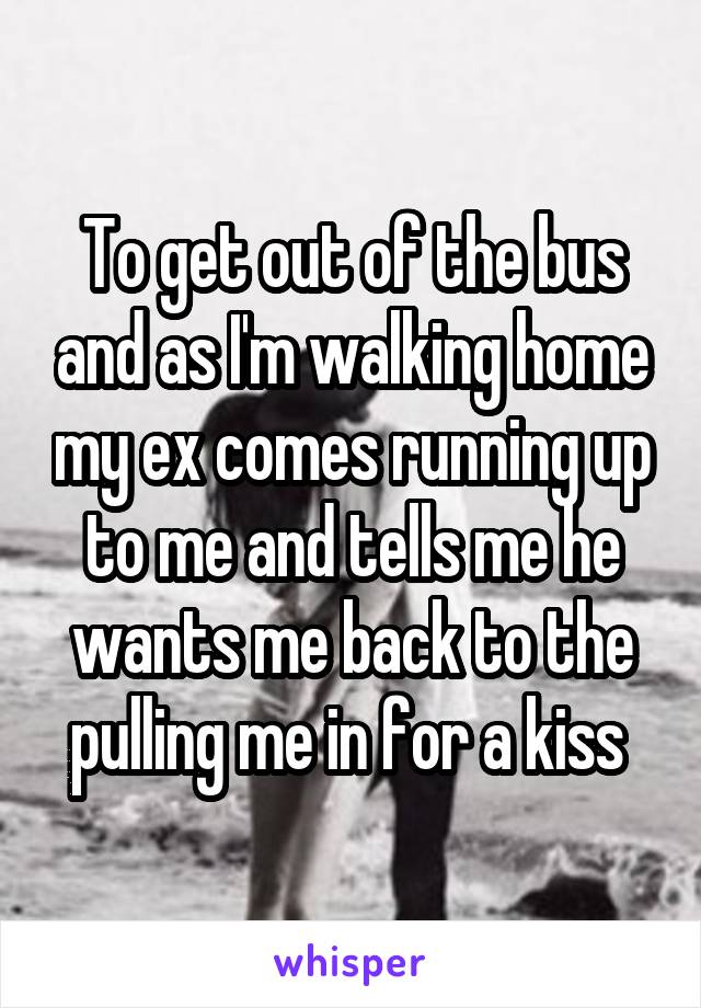 To get out of the bus and as I'm walking home my ex comes running up to me and tells me he wants me back to the pulling me in for a kiss 