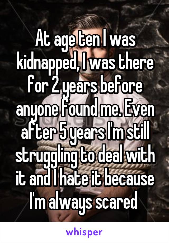 At age ten I was kidnapped, I was there for 2 years before anyone found me. Even after 5 years I'm still struggling to deal with it and I hate it because I'm always scared 