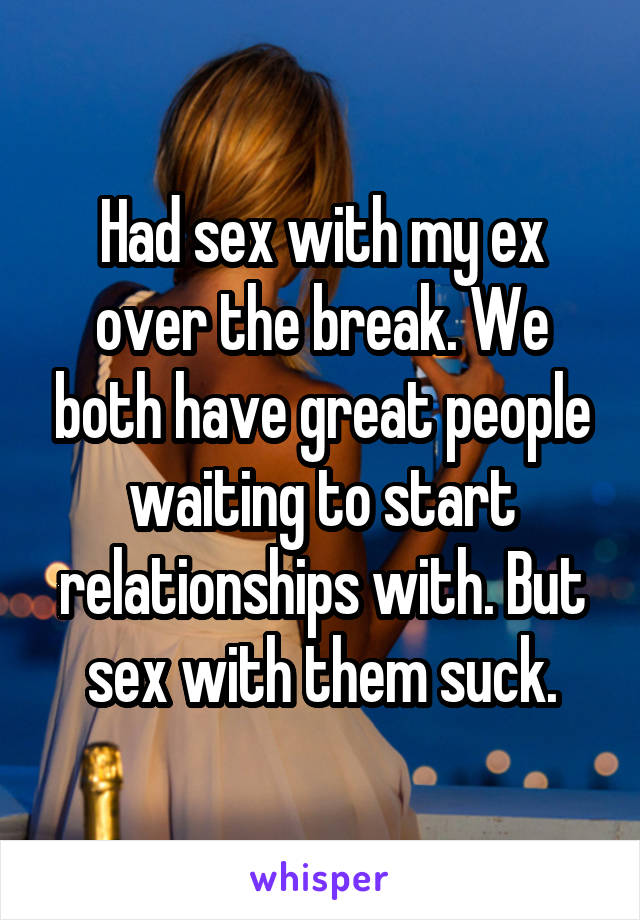 Had sex with my ex over the break. We both have great people waiting to start relationships with. But sex with them suck.