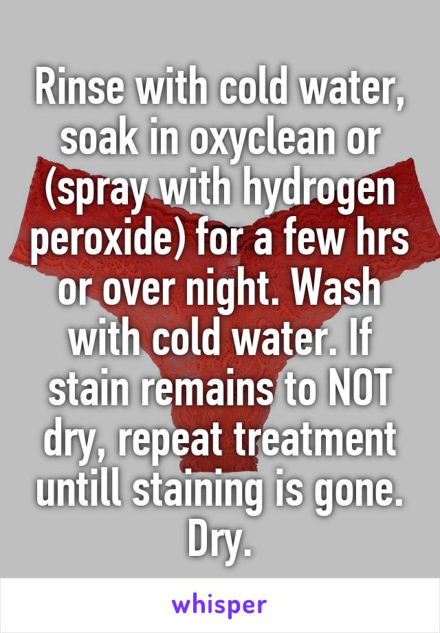 Rinse with cold water, soak in oxyclean or (spray with hydrogen peroxide) for a few hrs or over night. Wash with cold water. If stain remains to NOT dry, repeat treatment untill staining is gone. Dry.