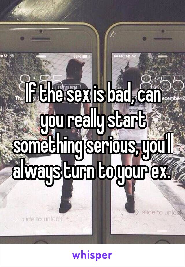 If the sex is bad, can you really start something serious, you'll always turn to your ex. 