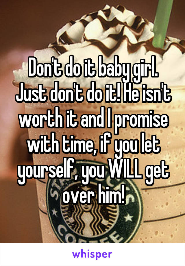 Don't do it baby girl. Just don't do it! He isn't worth it and I promise with time, if you let yourself, you WILL get over him!