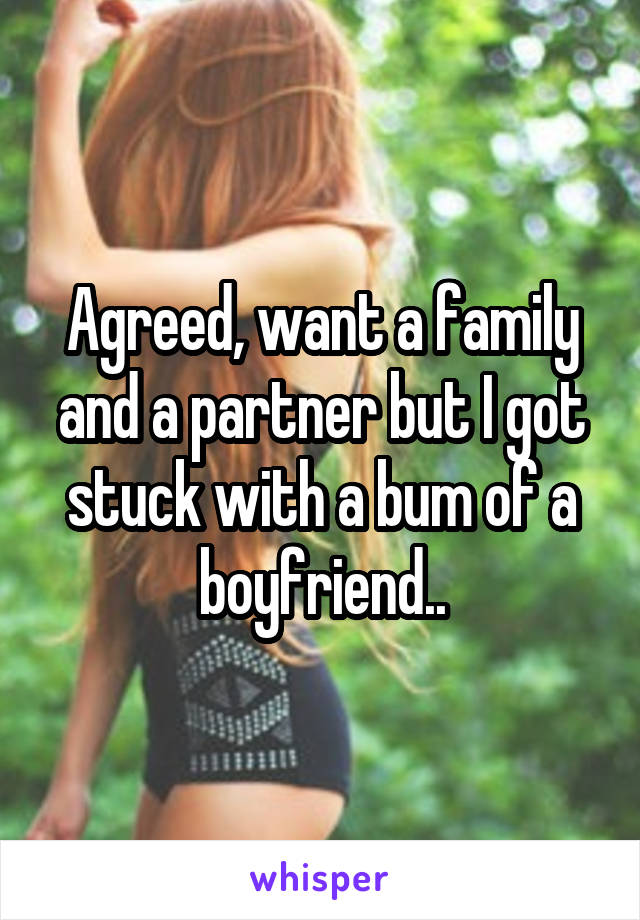 Agreed, want a family and a partner but I got stuck with a bum of a boyfriend..