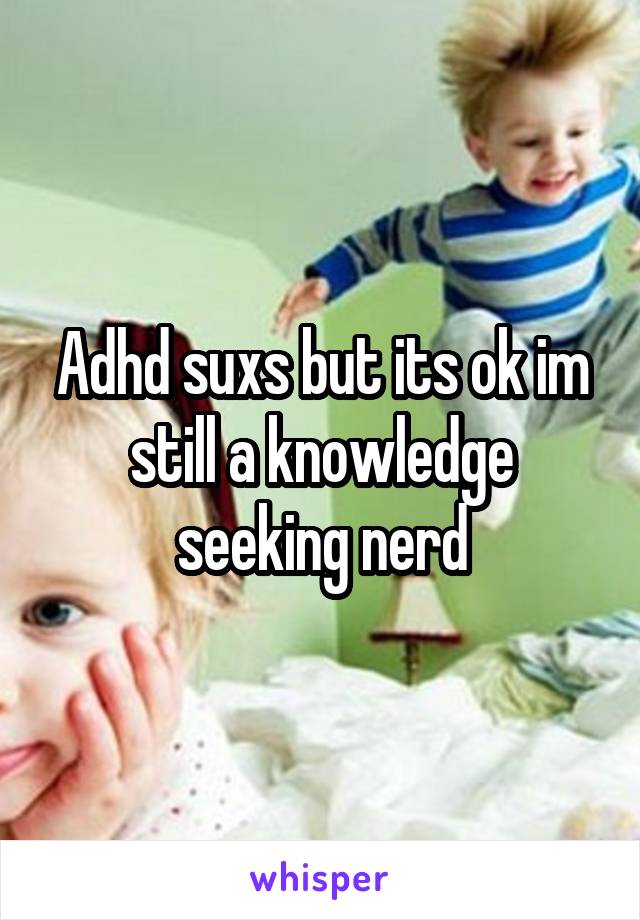 Adhd suxs but its ok im still a knowledge seeking nerd