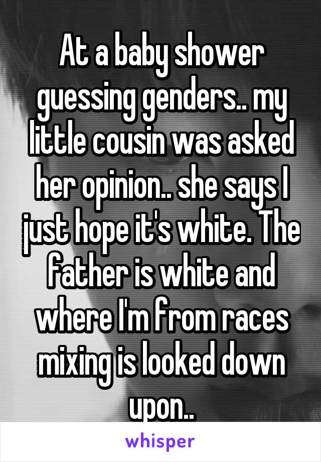 At a baby shower guessing genders.. my little cousin was asked her opinion.. she says I just hope it's white. The father is white and where I'm from races mixing is looked down upon..