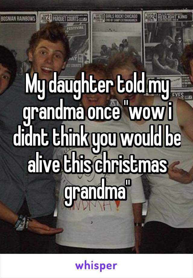 My daughter told my grandma once "wow i didnt think you would be alive this christmas grandma"