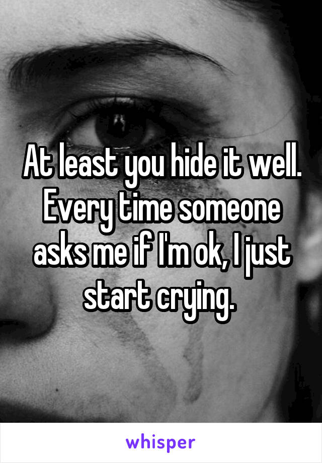 At least you hide it well. Every time someone asks me if I'm ok, I just start crying. 
