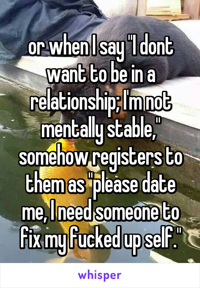 or when I say "I dont want to be in a relationship; I'm not mentally stable," somehow registers to them as "please date me, I need someone to fix my fucked up self."