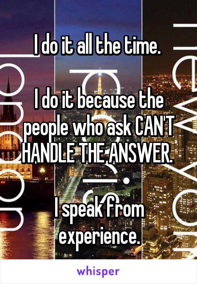 I do it all the time. 

I do it because the people who ask CAN'T HANDLE THE ANSWER. 

I speak from experience.