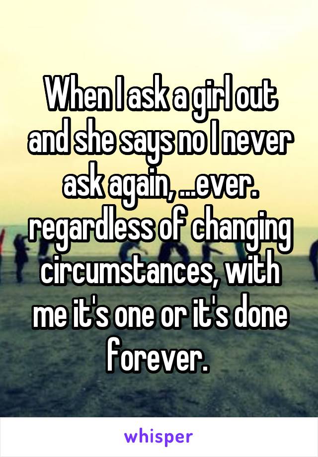 When I ask a girl out and she says no I never ask again, ...ever. regardless of changing circumstances, with me it's one or it's done forever. 